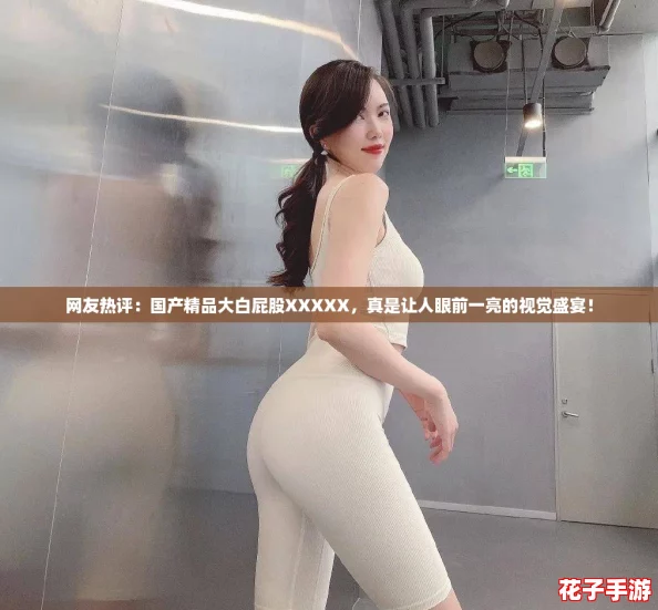 网友热评：国产精品大白屁股XXXXX，真是让人眼前一亮的视觉盛宴！