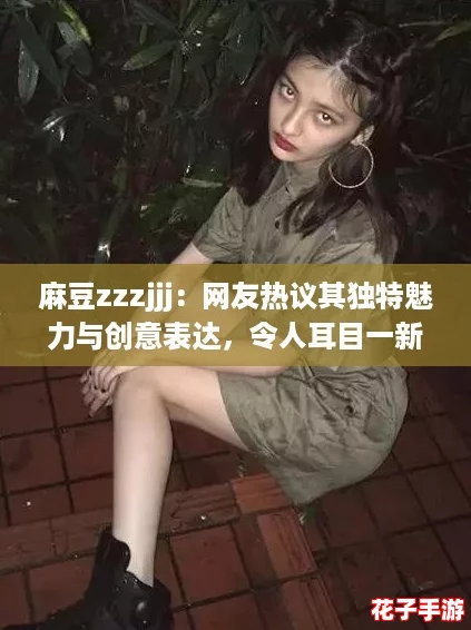 麻豆zzzjjj:网友热议其独特魅力与创意表达,令人耳目一新! 麻豆zzzjjj:网友热议其独特魅力与创意表达,令人耳目一新!