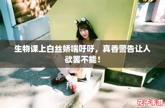 生物课上白丝娇喘吁吁，真香警告让人欲罢不能！