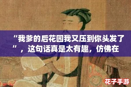 “我爹的后花园我又压到你头发了”，这句话真是太有趣，仿佛在讲述一个搞笑而温馨的故事！