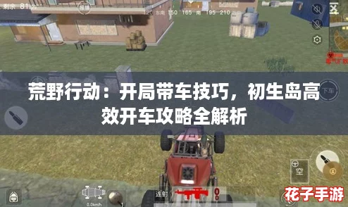 荒野行动：开局带车技巧，初生岛高效开车攻略全解析