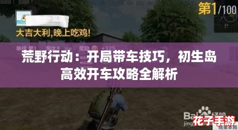 荒野行动:开局带车技巧,初生岛高效开车攻略全解析 荒野行动:开局带车技巧,初生岛高效开车攻略全解析