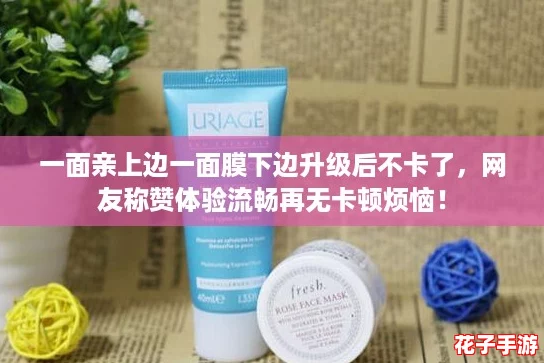 一面亲上边一面膜下边升级后不卡了,网友称赞体验流畅再无卡顿烦恼! 一面亲上边一面膜下边升级后不卡了,网友称赞体验流畅再无卡顿烦恼!