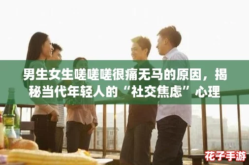 男生女生嗟嗟嗟很痛无马的原因，揭秘当代年轻人的“社交焦虑”心理