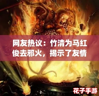 网友热议：竹清为马红俊去邪火，揭示了友情与信任的真谛！