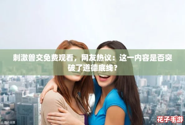 刺激兽交免费观看，网友热议：这一内容是否突破了道德底线？