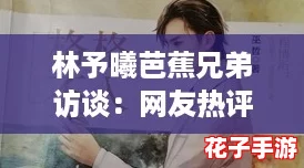 林予曦芭蕉兄弟访谈：网友热评，揭示他们背后的真实故事与默契合作！