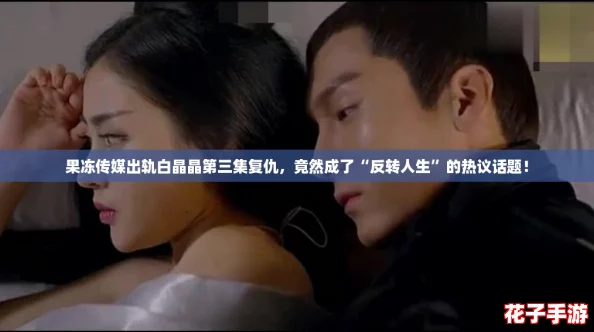 果冻传媒出轨白晶晶第三集复仇，竟然成了“反转人生”的热议话题！