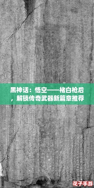黑神话：悟空——楮白枪后，解锁传奇武器新篇章推荐