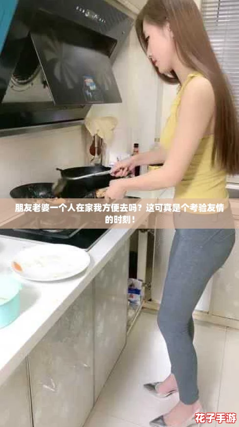 朋友老婆一个人在家我方便去吗？这可真是个考验友情的时刻！