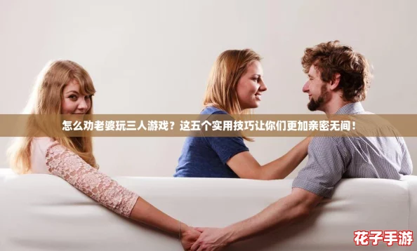 怎么劝老婆玩三人游戏？这五个实用技巧让你们更加亲密无间！
