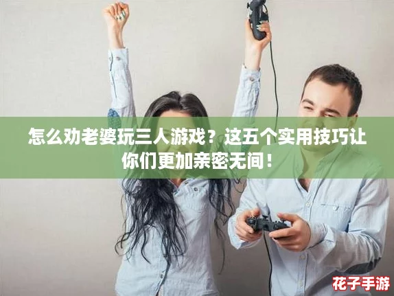 怎么劝老婆玩三人游戏？这五个实用技巧让你们更加亲密无间！
