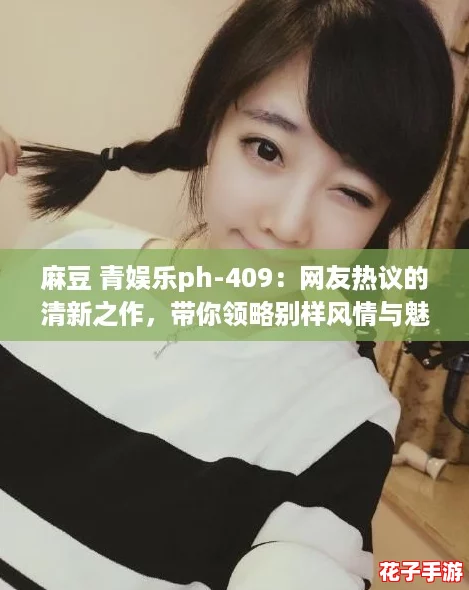 麻豆 青娱乐ph-409:网友热议的清新之作,带你领略别样风情与魅力! 麻豆 青娱乐ph-409:网友热议的清新之作,带你领略别样风情与魅力!