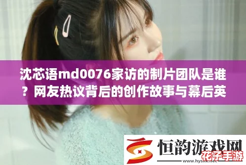 沈芯语md0076家访的制片团队是谁?网友热议背后的创作故事与幕后英雄揭秘! 沈芯语md0076家访的制片团队是谁?网友热议背后的创作故事与幕后英雄揭秘!
