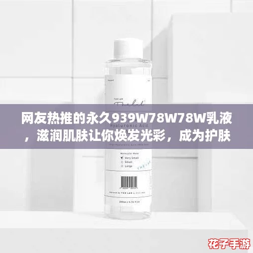 网友热推的永久939W78W78W乳液，滋润肌肤让你焕发光彩，成为护肤新宠！