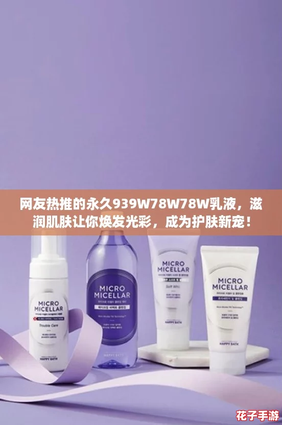 网友热推的永久939W78W78W乳液,滋润肌肤让你焕发光彩,成为护肤新宠! 网友热推的永久939W78W78W乳液,滋润肌肤让你焕发光彩,成为护肤新宠!