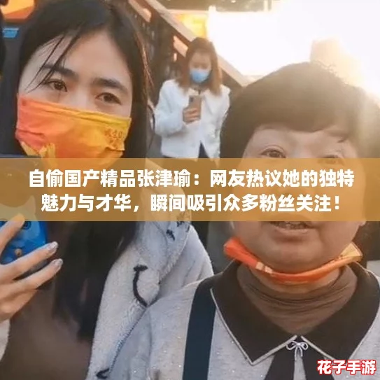 自偷国产精品张津瑜：网友热议她的独特魅力与才华，瞬间吸引众多粉丝关注！