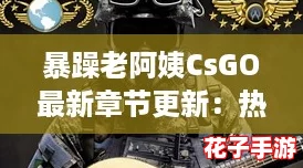 暴躁老阿姨CsGO最新章节更新:热血战斗与幽默风趣的完美结合,等你来体验! 暴躁老阿姨CsGO最新章节更新:热血战斗与幽默风趣的完美结合,等你来体验!