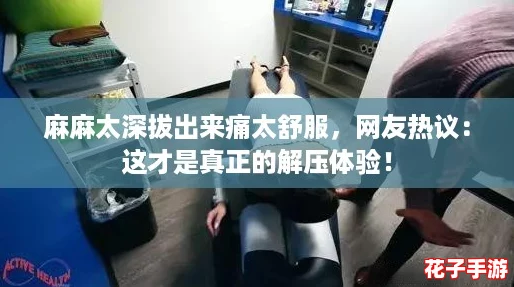 麻麻太深拔出来痛太舒服，网友热议：这才是真正的解压体验！