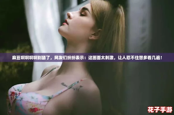 麻豆啊啊啊啊别舔了，网友们纷纷表示：这画面太刺激，让人忍不住想多看几遍！