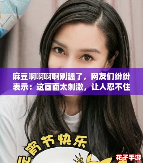 麻豆啊啊啊啊别舔了,网友们纷纷表示:这画面太刺激,让人忍不住想多看几遍! 麻豆啊啊啊啊别舔了,网友们纷纷表示:这画面太刺激,让人忍不住想多看几遍!