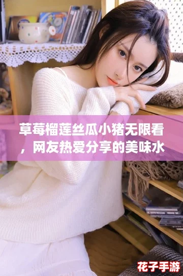 草莓榴莲丝瓜小猪无限看，网友热爱分享的美味水果大赏，让你一次满足多种口味！