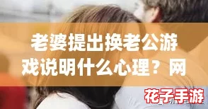 老婆提出换老公游戏说明什么心理？网友热议：背后隐藏的情感需求与不满！