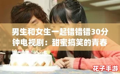 男生和女生一起错错错30分钟电视剧：甜蜜搞笑的青春爱情故事，带你回忆校园时光！