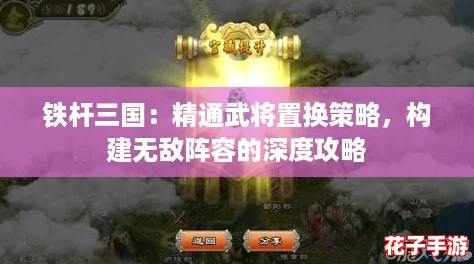 铁杆三国：精通武将置换策略，构建无敌阵容的深度攻略