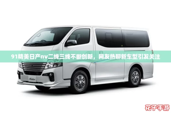 91精美日产nv二线三线不断创新，网友热聊新车型引发关注