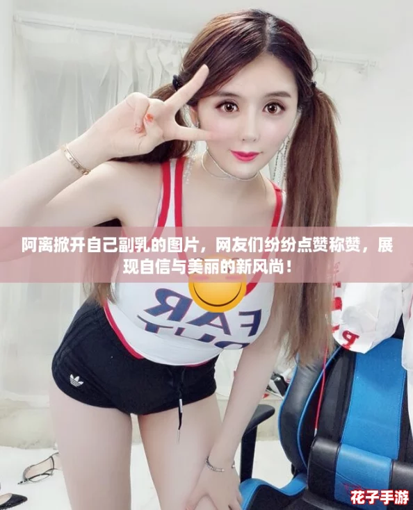 阿离掀开自己副乳的图片，网友们纷纷点赞称赞，展现自信与美丽的新风尚！