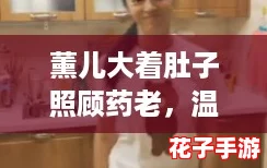 薰儿大着肚子照顾药老，温馨感人画面让网友纷纷点赞称赞真情流露