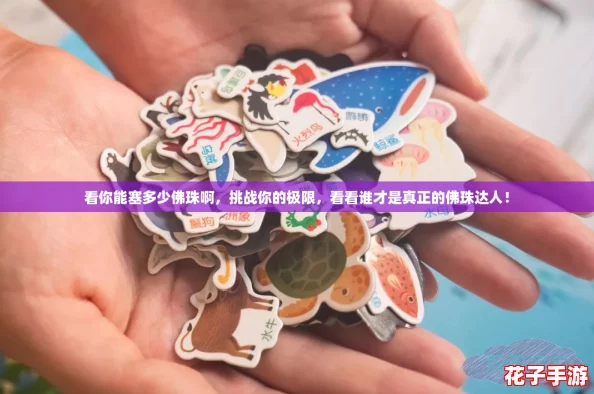 看你能塞多少佛珠啊,挑战你的极限,看看谁才是真正的佛珠达人! 看你能塞多少佛珠啊,挑战你的极限,看看谁才是真正的佛珠达人!