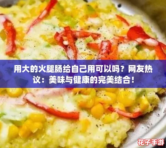 用大的火腿肠给自己用可以吗？网友热议：美味与健康的完美结合！