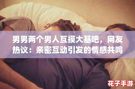 男男两个男人互摸大基吧，网友热议：亲密互动引发的情感共鸣与探索