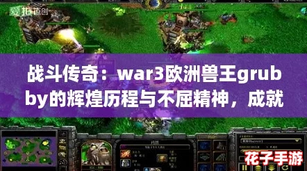 战斗传奇：war3欧洲兽王grubby的辉煌历程与不屈精神，成就电竞历史中的一颗璀璨明珠