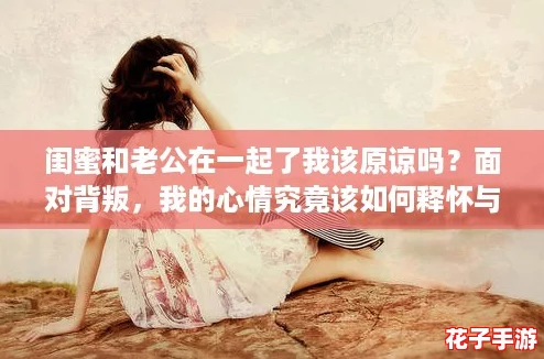 闺蜜和老公在一起了我该原谅吗？面对背叛，我的心情究竟该如何释怀与放下呢？