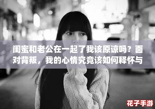 闺蜜和老公在一起了我该原谅吗？面对背叛，我的心情究竟该如何释怀与放下呢？