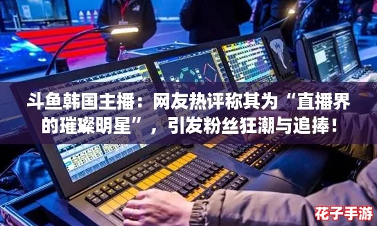 斗鱼韩国主播：网友热评称其为“直播界的璀璨明星”，引发粉丝狂潮与追捧！