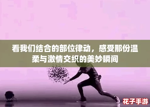 看我们结合的部位律动，感受那份温柔与激情交织的美妙瞬间