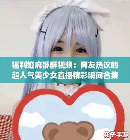 福利姬麻酥酥视频：网友热议的超人气美少女直播精彩瞬间合集！