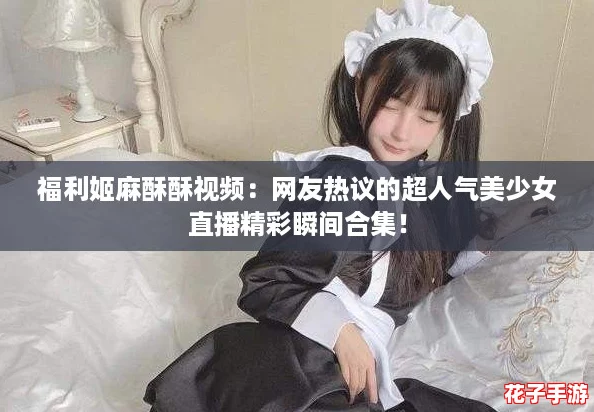 福利姬麻酥酥视频：网友热议的超人气美少女直播精彩瞬间合集！