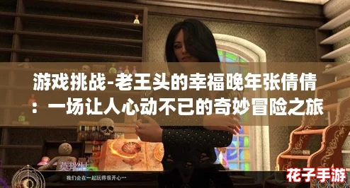 游戏挑战-老王头的幸福晚年张倩倩:一场让人心动不已的奇妙冒险之旅 游戏挑战-老王头的幸福晚年张倩倩:一场让人心动不已的奇妙冒险之旅