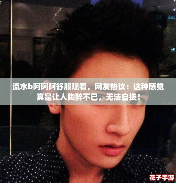 流水b阿阿阿舒服观看，网友热议：这种感觉真是让人陶醉不已，无法自拔！