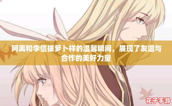 阿离和李信拔萝卜样的温馨瞬间,展现了友谊与合作的美好力量 阿离和李信拔萝卜样的温馨瞬间,展现了友谊与合作的美好力量