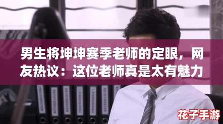 男生将坤坤赛季老师的定眼，网友热议：这位老师真是太有魅力了！