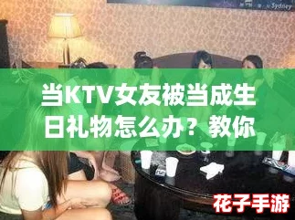 当KTV女友被当成生日礼物怎么办？教你如何优雅化解尴尬局面，赢得她的心！