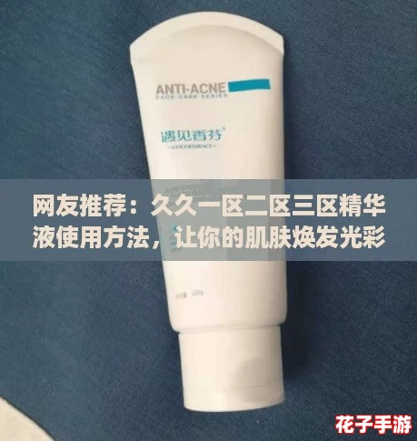 网友推荐：久久一区二区三区精华液使用方法，让你的肌肤焕发光彩的秘密大揭秘！