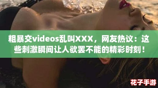 粗暴交videos乱叫XXX,网友热议:这些刺激瞬间让人欲罢不能的精彩时刻! 粗暴交videos乱叫XXX,网友热议:这些刺激瞬间让人欲罢不能的精彩时刻!
