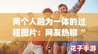 两个人融为一体的过程图片:网友热聊“心灵契合”的美好瞬间 两个人融为一体的过程图片:网友热聊“心灵契合”的美好瞬间